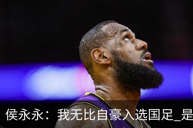 侯永永：我无比自豪入选国足 是梦寐以求的事情